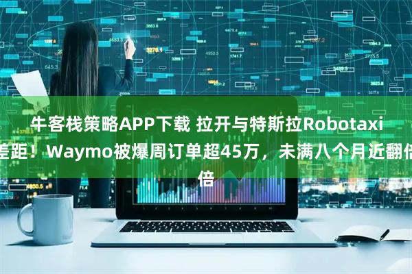 牛客栈策略APP下载 拉开与特斯拉Robotaxi差距!Waymo被爆周订单超45万,未满八个月近翻倍