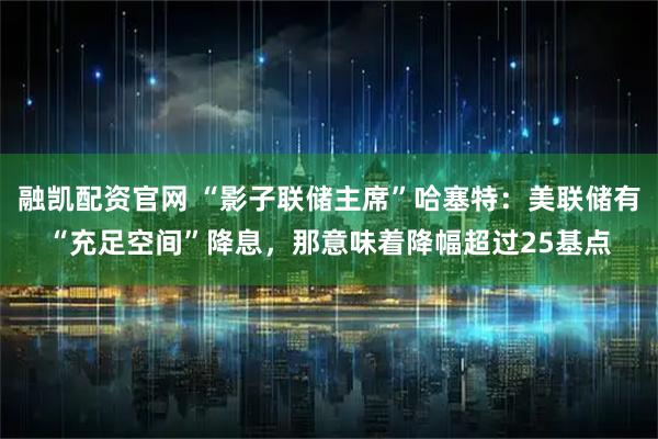 融凯配资官网 “影子联储主席”哈塞特:美联储有“充足空间”降息,那意味着降幅超过25基点